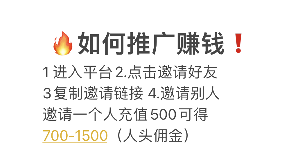 &bull;如何推广赚钱！ 1进入平台2.点击邀请好友 3复制邀请链接 4.邀请别人 邀请一个人充值500可得 700-1500（人头佣金）